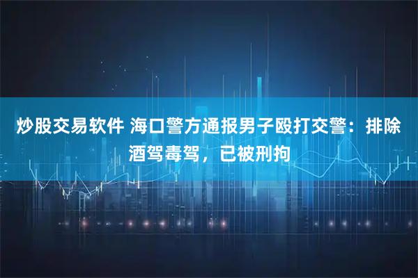 炒股交易软件 海口警方通报男子殴打交警：排除酒驾毒驾，已被刑拘