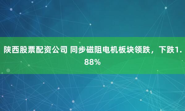 陕西股票配资公司 同步磁阻电机板块领跌，下跌1.88%