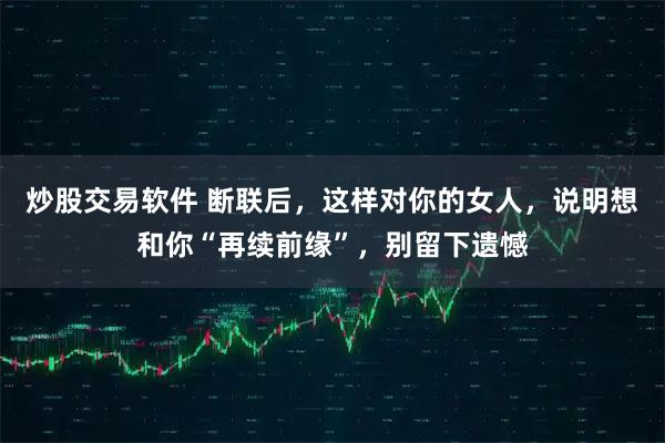炒股交易软件 断联后，这样对你的女人，说明想和你“再续前缘”，别留下遗憾