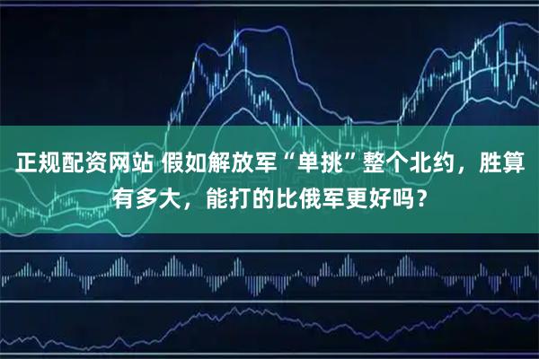 正规配资网站 假如解放军“单挑”整个北约，胜算有多大，能打的比俄军更好吗？