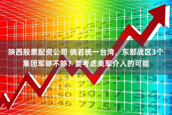 陕西股票配资公司 倘若统一台湾，东部战区3个集团军够不够？要考虑美军介入的可能