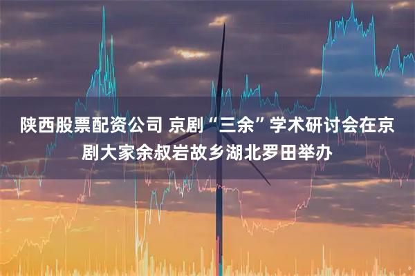 陕西股票配资公司 京剧“三余”学术研讨会在京剧大家余叔岩故乡湖北罗田举办