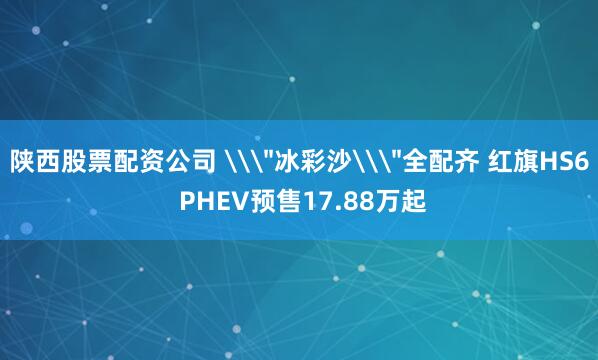 陕西股票配资公司 \＂冰彩沙\＂全配齐 红旗HS6 PHEV预售17.88万起