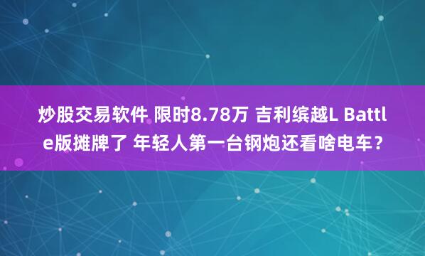 炒股交易软件 限时8.78万 吉利缤越L Battle版摊牌了 年轻人第一台钢炮还看啥电车？