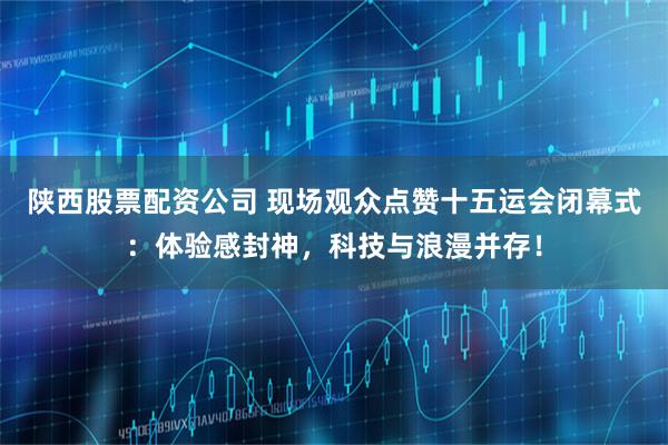 陕西股票配资公司 现场观众点赞十五运会闭幕式：体验感封神，科技与浪漫并存！