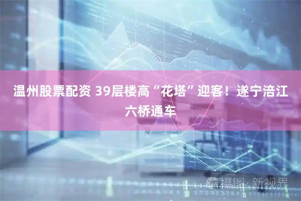 温州股票配资 39层楼高“花塔”迎客！遂宁涪江六桥通车